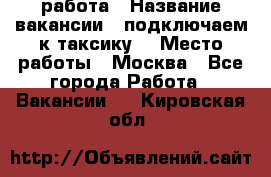 работа › Название вакансии ­ подключаем к таксику  › Место работы ­ Москва - Все города Работа » Вакансии   . Кировская обл.